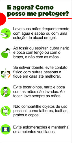 E agora? como posso me proteger? Lave suas mãos frequentemente com água e sabão ou com uma solução de álcool em gel. Ao tossir ou espirrar, cubra nariz e boca com lenço ou com o braço, e não com as mãos. Se estiver doente, evite contato físico com outras pessoas e fique em casa até melhorar. Evite tocar olhos, nariz e boca com as mãos não lavadas. ao tocar, lave sempre as mãos. Não compartilhe objetos de uso pessoal, como talheres, toalhas, pratos e copos. Evite aglomerações e mantenha os ambientes ventilados.